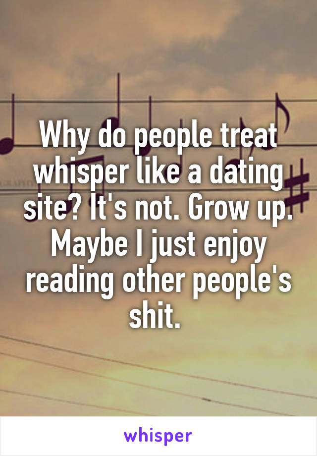 Why do people treat whisper like a dating site? It's not. Grow up. Maybe I just enjoy reading other people's shit. 