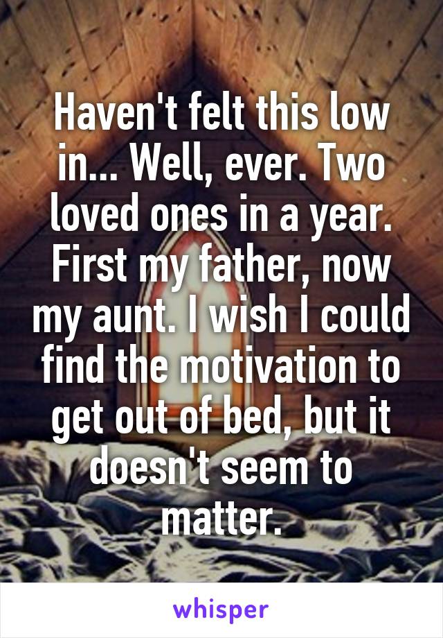 Haven't felt this low in... Well, ever. Two loved ones in a year. First my father, now my aunt. I wish I could find the motivation to get out of bed, but it doesn't seem to matter.