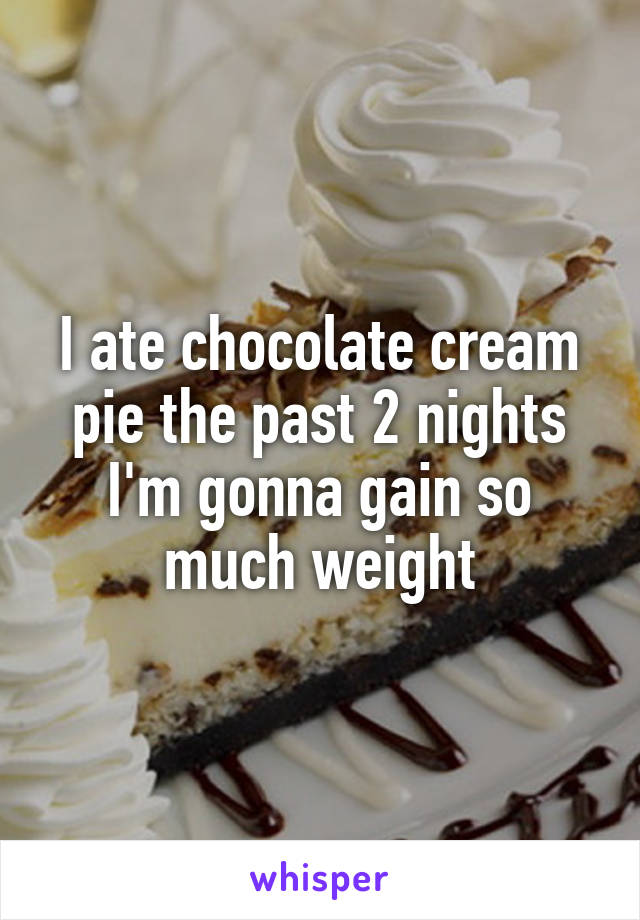 I ate chocolate cream pie the past 2 nights I'm gonna gain so much weight