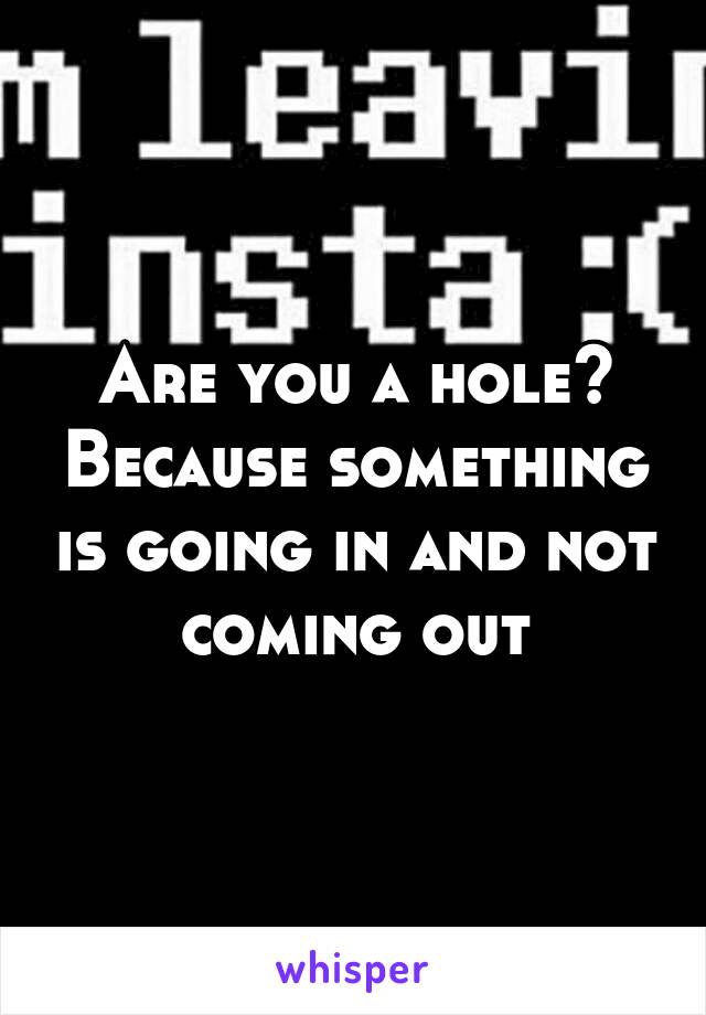 Are you a hole? Because something is going in and not coming out