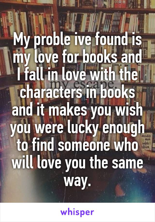 My proble ive found is my love for books and I fall in love with the characters in books and it makes you wish you were lucky enough to find someone who will love you the same way.