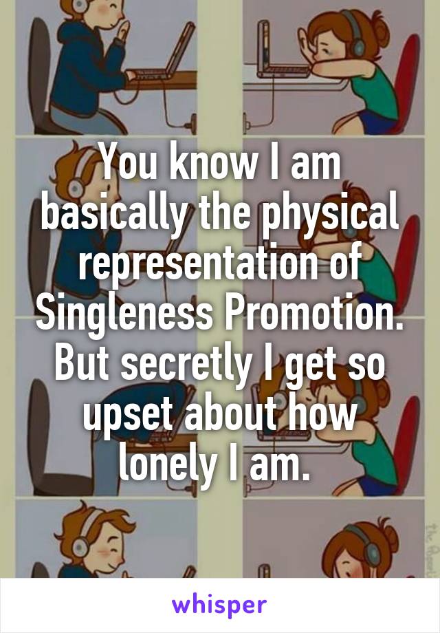 You know I am basically the physical representation of Singleness Promotion. But secretly I get so upset about how lonely I am. 