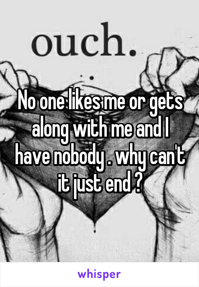 No one likes me or gets along with me and I have nobody . why can't it just end ?