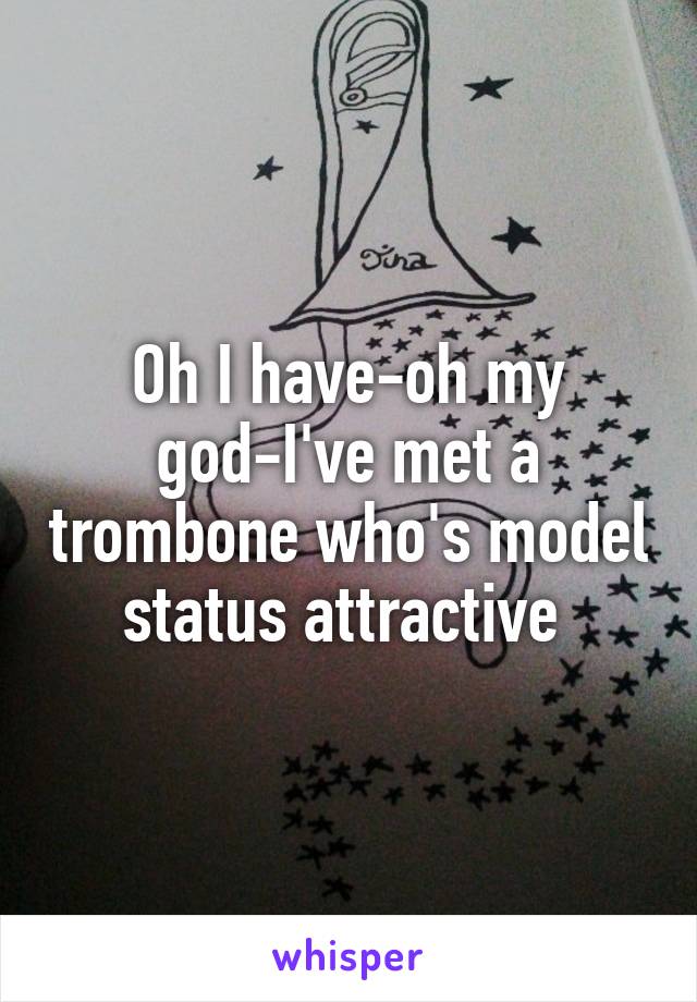 Oh I have-oh my god-I've met a trombone who's model status attractive 