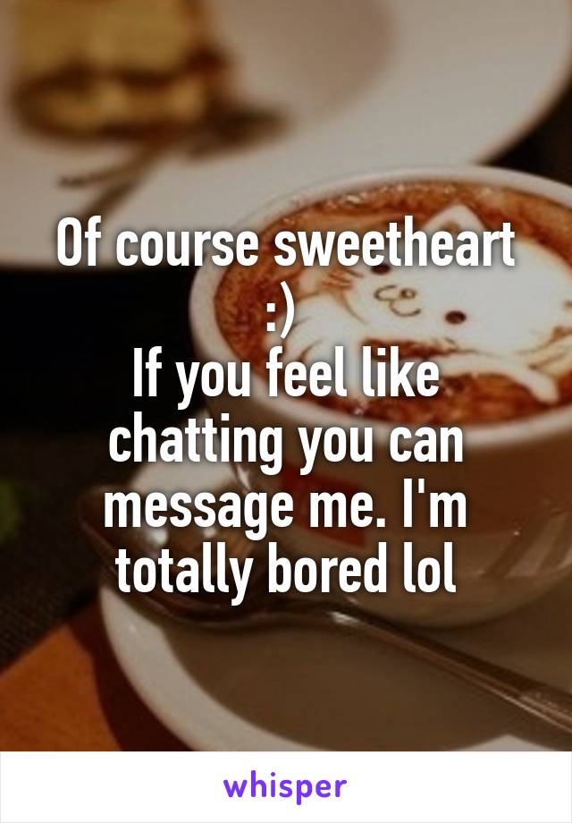 Of course sweetheart :) 
If you feel like chatting you can message me. I'm totally bored lol