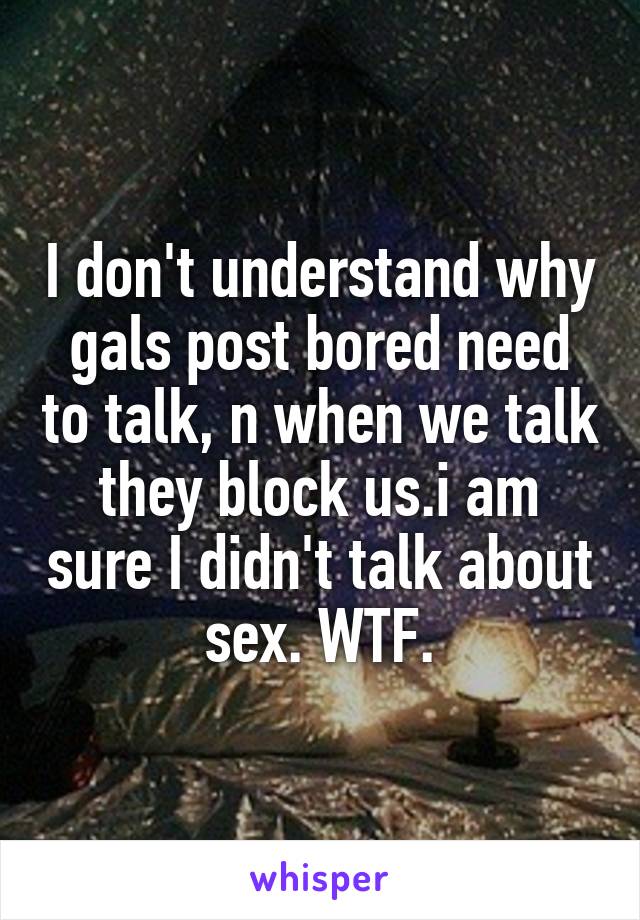 I don't understand why gals post bored need to talk, n when we talk they block us.i am sure I didn't talk about sex. WTF.