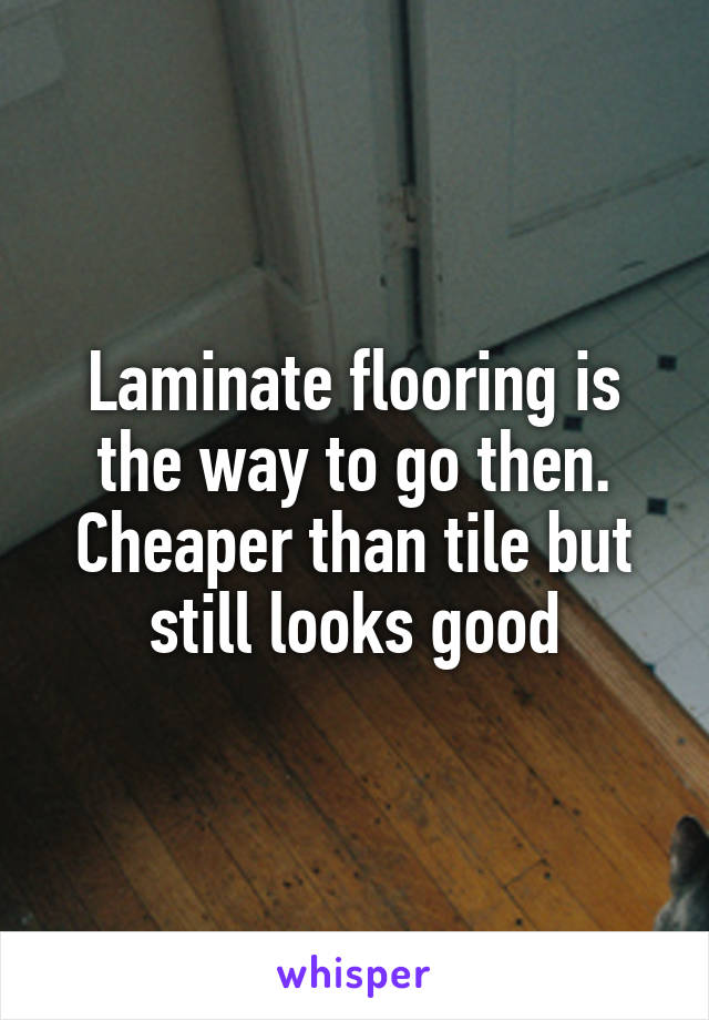 Laminate flooring is the way to go then. Cheaper than tile but still looks good