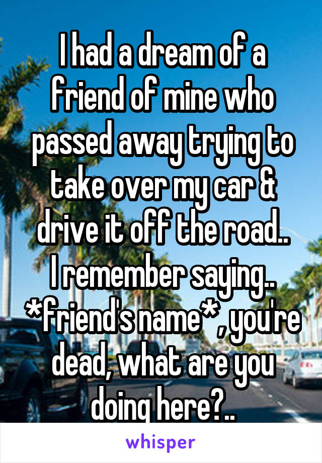 I had a dream of a friend of mine who passed away trying to take over my car & drive it off the road..
I remember saying.. *friend's name*, you're dead, what are you doing here?..