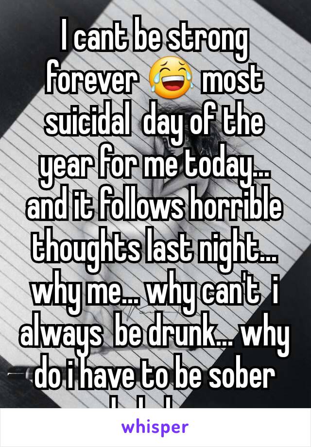 I cant be strong forever 😂 most suicidal  day of the year for me today... and it follows horrible  thoughts last night... why me... why can't  i always  be drunk... why do i have to be sober hahaha 