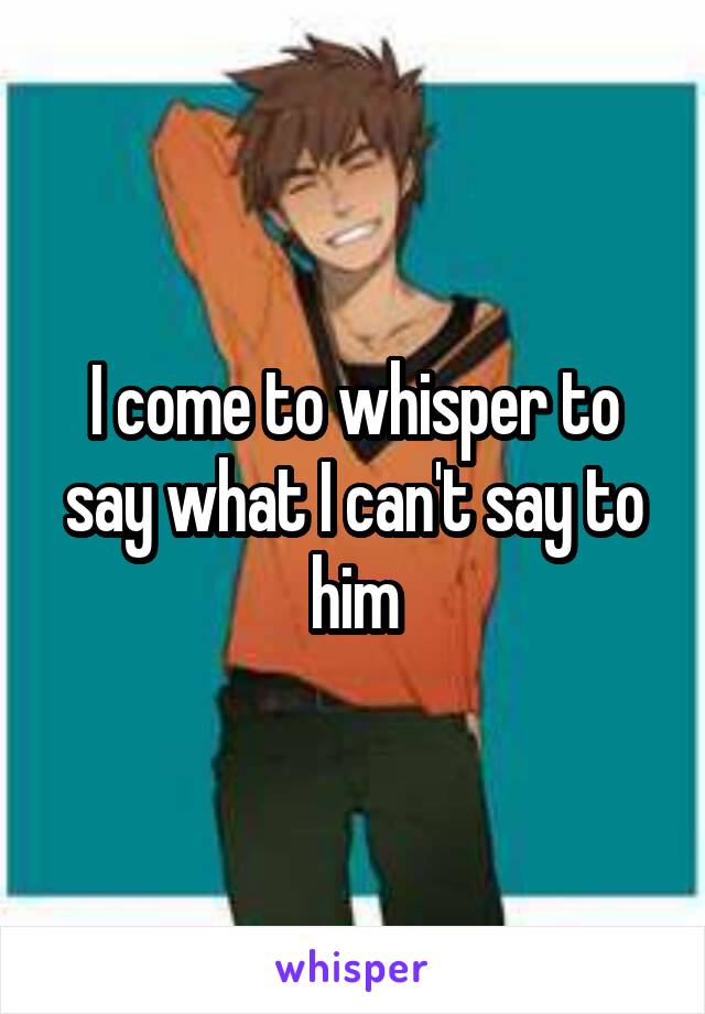 I come to whisper to say what I can't say to him