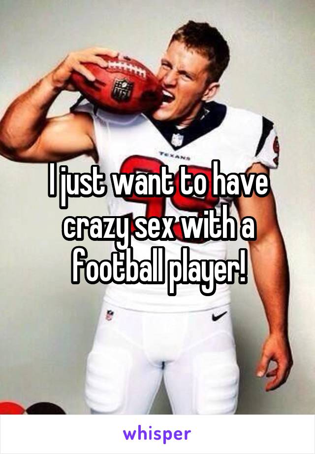 I just want to have crazy sex with a football player!