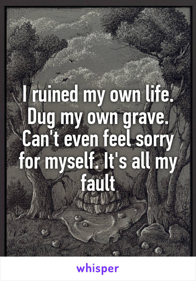 I ruined my own life. Dug my own grave. Can't even feel sorry for myself. It's all my fault