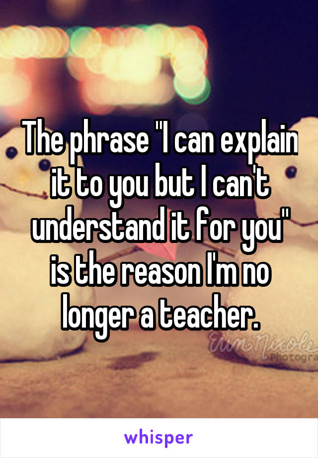 The phrase "I can explain it to you but I can't understand it for you" is the reason I'm no longer a teacher.