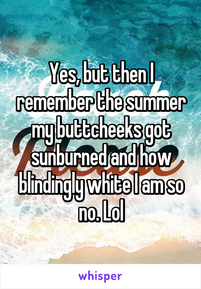 Yes, but then I remember the summer my buttcheeks got sunburned and how blindingly white I am so no. Lol