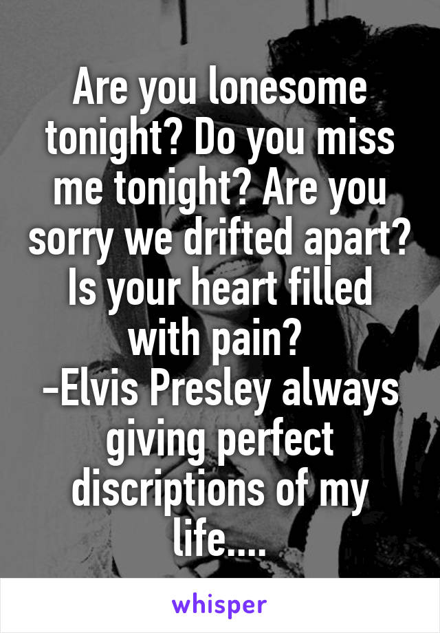 Are you lonesome tonight? Do you miss me tonight? Are you sorry we drifted apart?
Is your heart filled with pain? 
-Elvis Presley always giving perfect discriptions of my life....