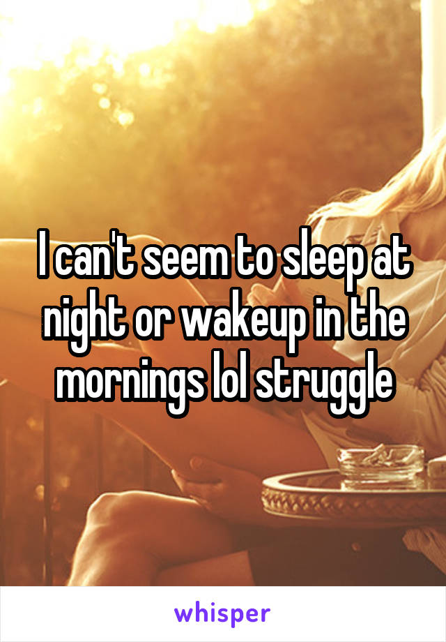 I can't seem to sleep at night or wakeup in the mornings lol struggle