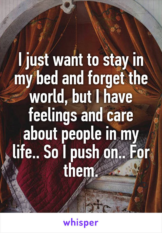 I just want to stay in my bed and forget the world, but I have feelings and care about people in my life.. So I push on.. For them.