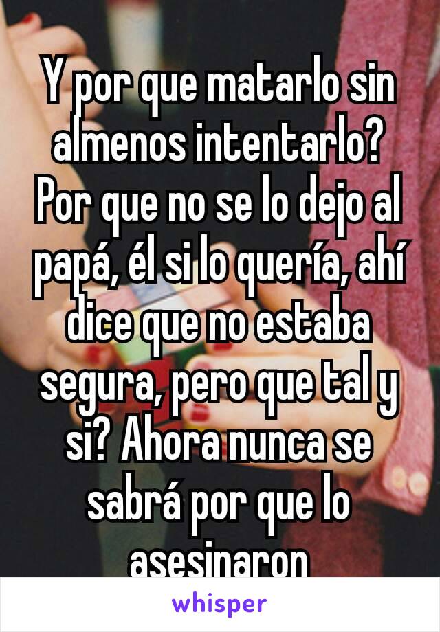 Y por que matarlo sin almenos intentarlo? Por que no se lo dejo al papá, él si lo quería, ahí dice que no estaba segura, pero que tal y si? Ahora nunca se sabrá por que lo asesinaron