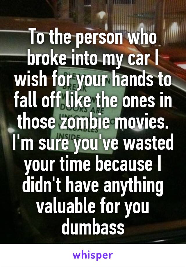 To the person who broke into my car I wish for your hands to fall off like the ones in those zombie movies. I'm sure you've wasted your time because I didn't have anything valuable for you dumbass