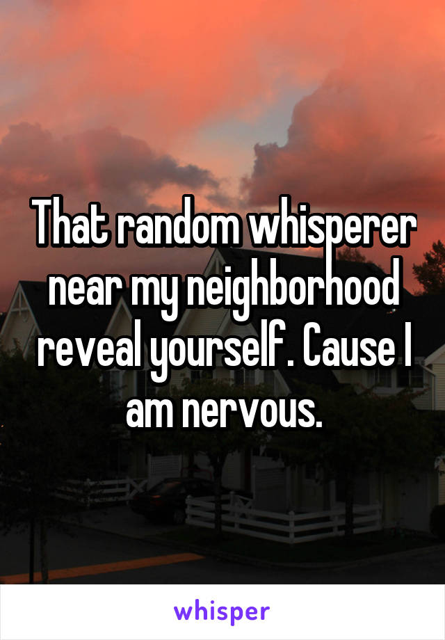 That random whisperer near my neighborhood reveal yourself. Cause I am nervous.