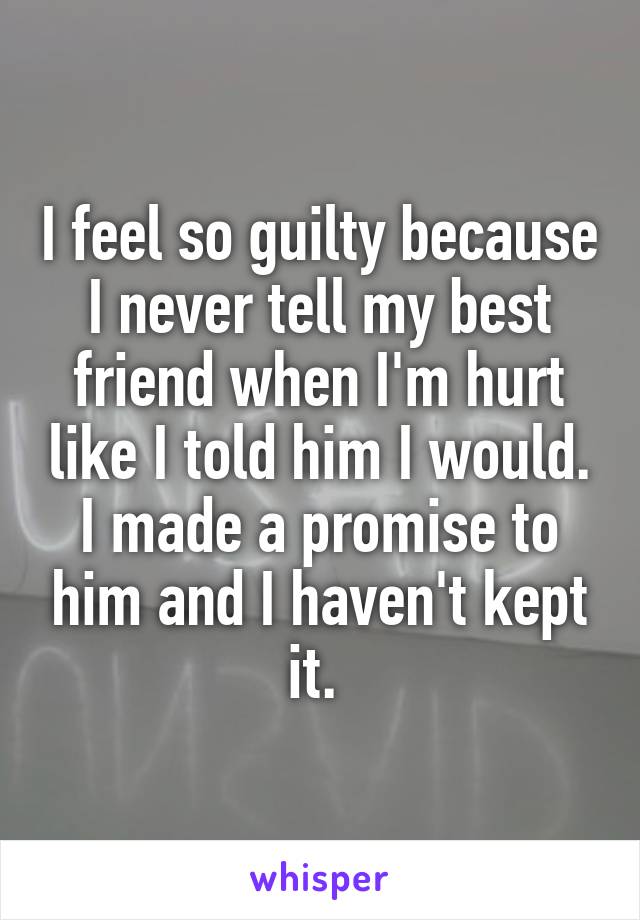 I feel so guilty because I never tell my best friend when I'm hurt like I told him I would. I made a promise to him and I haven't kept it. 