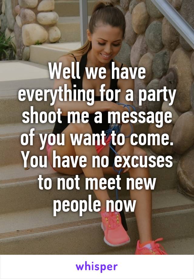 Well we have everything for a party shoot me a message of you want to come. You have no excuses to not meet new people now 