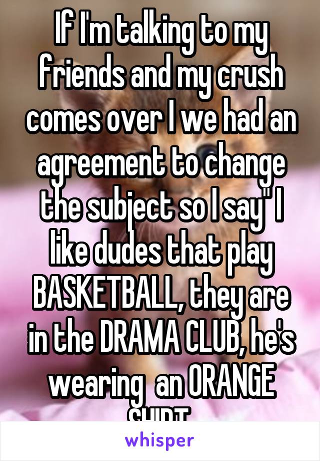 If I'm talking to my friends and my crush comes over I we had an agreement to change the subject so I say" I like dudes that play BASKETBALL, they are in the DRAMA CLUB, he's wearing  an ORANGE SHIRT.