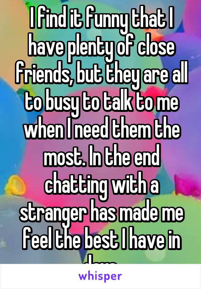 I find it funny that I have plenty of close friends, but they are all to busy to talk to me when I need them the most. In the end chatting with a stranger has made me feel the best I have in days.