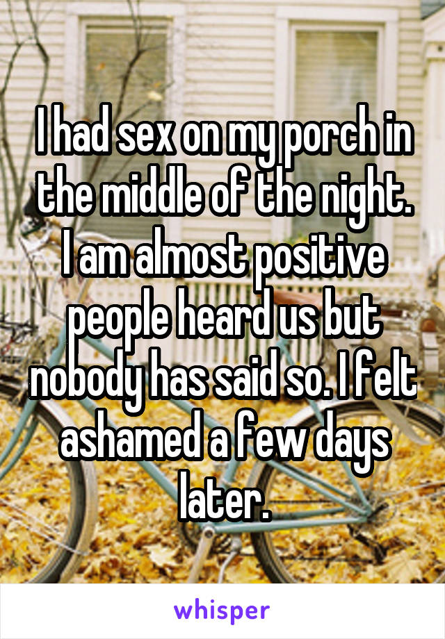 I had sex on my porch in the middle of the night. I am almost positive people heard us but nobody has said so. I felt ashamed a few days later.