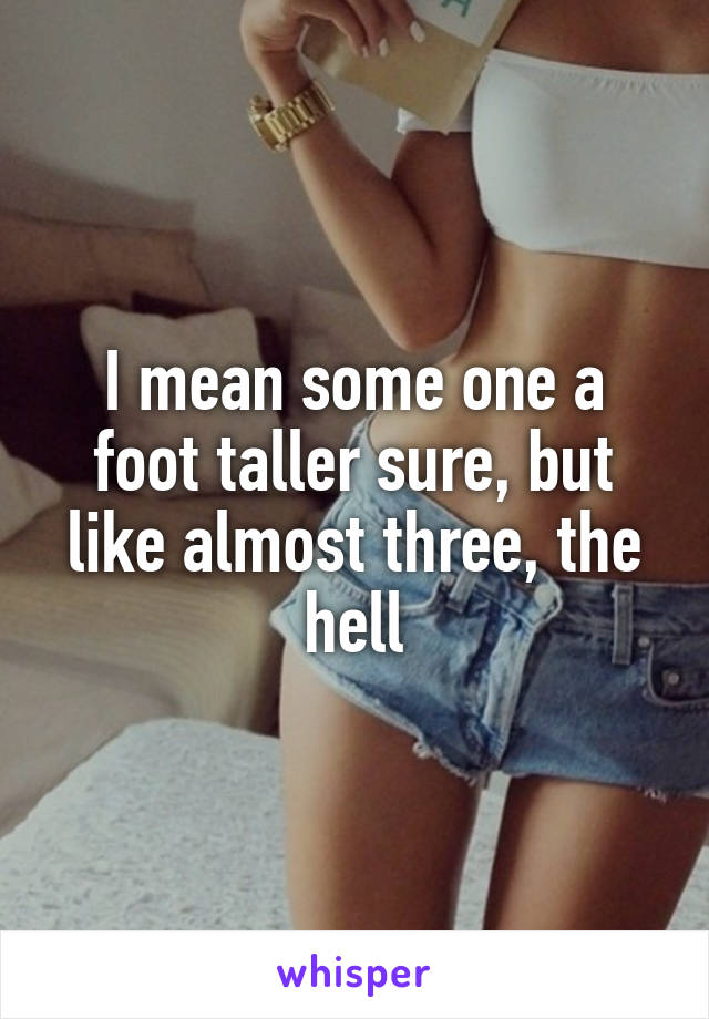 I mean some one a foot taller sure, but like almost three, the hell