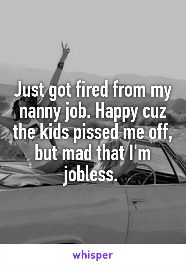 Just got fired from my nanny job. Happy cuz the kids pissed me off, but mad that I'm jobless. 