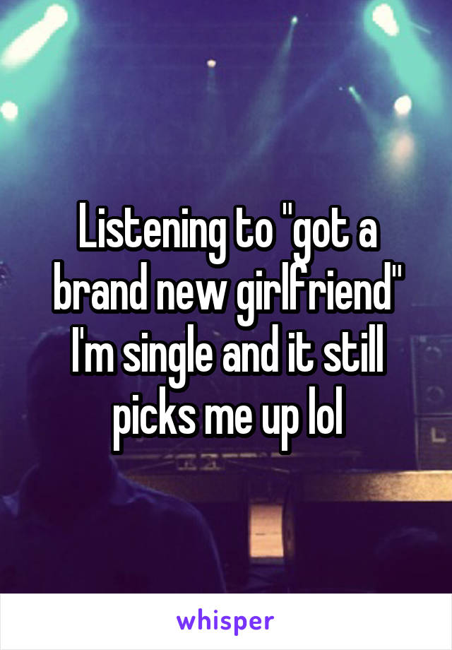 Listening to "got a brand new girlfriend" I'm single and it still picks me up lol