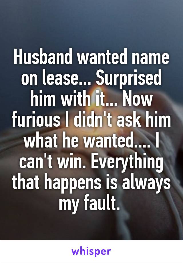 Husband wanted name on lease... Surprised him with it... Now furious I didn't ask him what he wanted.... I can't win. Everything that happens is always my fault. 