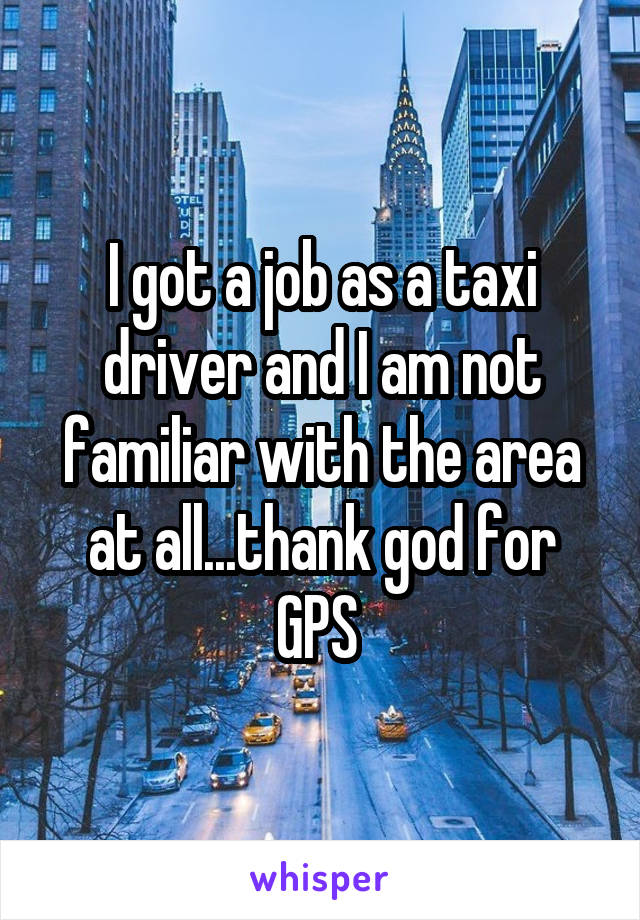 I got a job as a taxi driver and I am not familiar with the area at all...thank god for GPS 