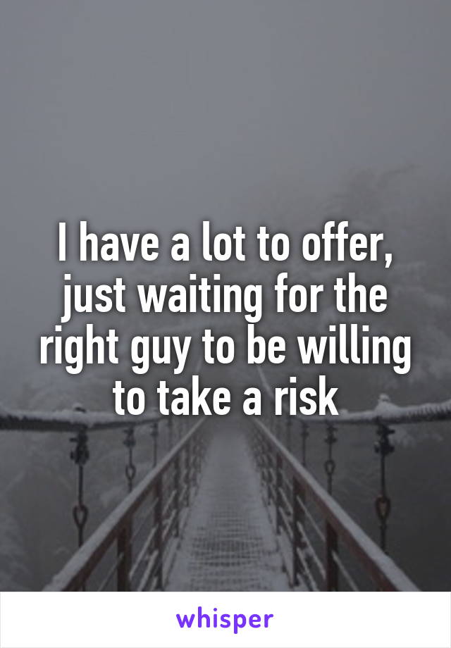 I have a lot to offer, just waiting for the right guy to be willing to take a risk