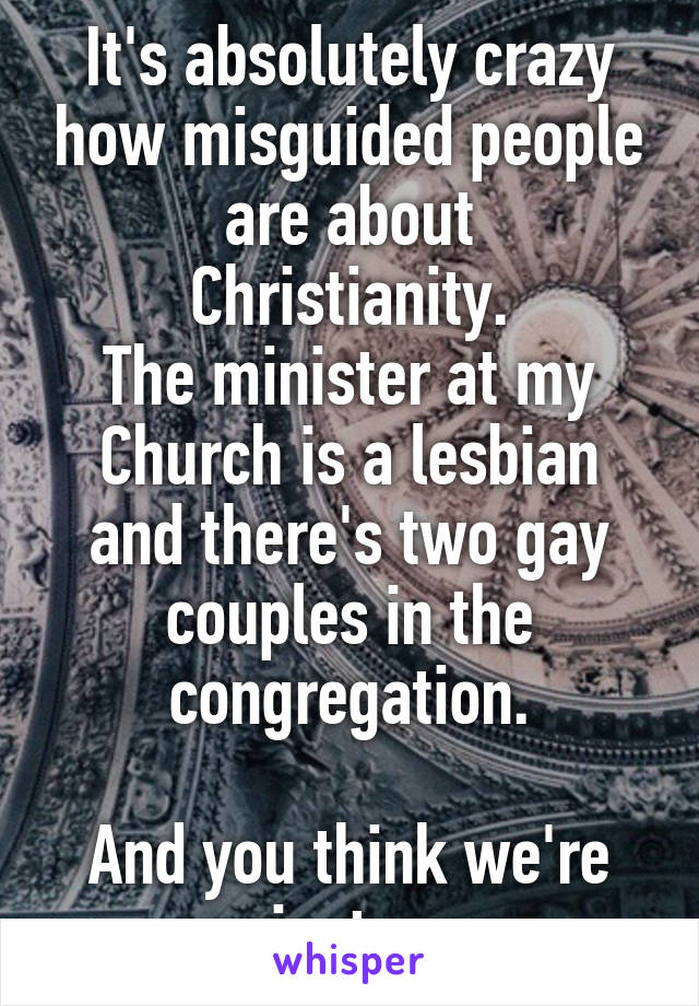 It's absolutely crazy how misguided people
are about Christianity.
The minister at my Church is a lesbian and there's two gay couples in the congregation.

And you think we're against gays.