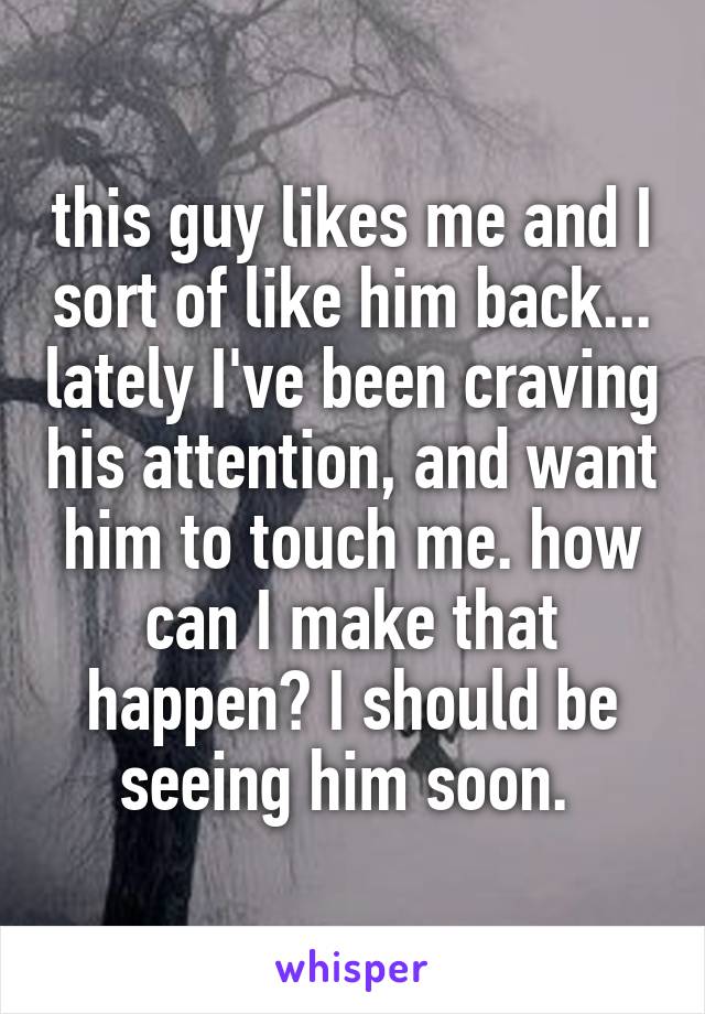 this guy likes me and I sort of like him back... lately I've been craving his attention, and want him to touch me. how can I make that happen? I should be seeing him soon. 