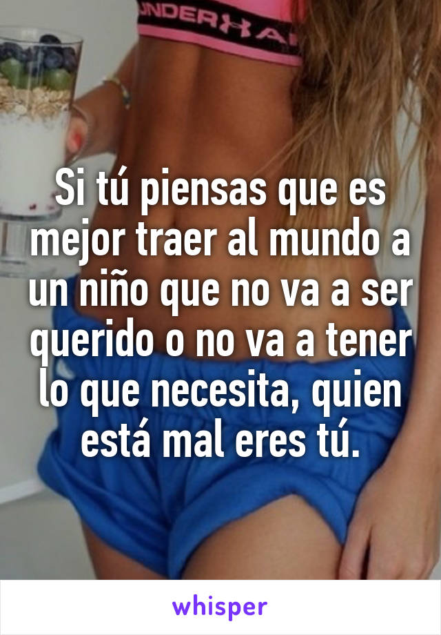 Si tú piensas que es mejor traer al mundo a un niño que no va a ser querido o no va a tener lo que necesita, quien está mal eres tú.