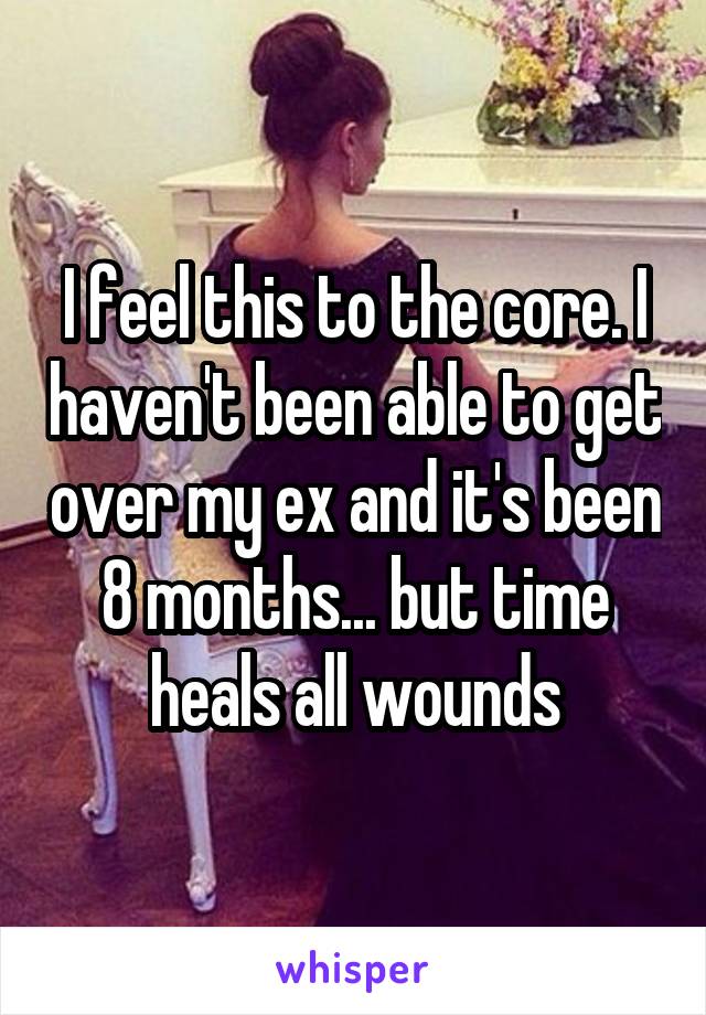 I feel this to the core. I haven't been able to get over my ex and it's been 8 months... but time heals all wounds