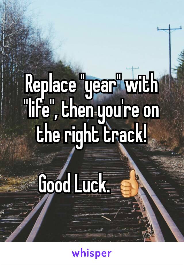 Replace "year" with "life", then you're on the right track!

Good Luck. 👍