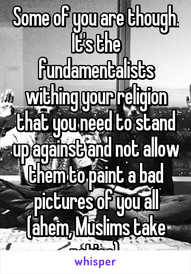 Some of you are though. It's the fundamentalists withing your religion that you need to stand up against and not allow them to paint a bad pictures of you all (ahem, Muslims take notice) 