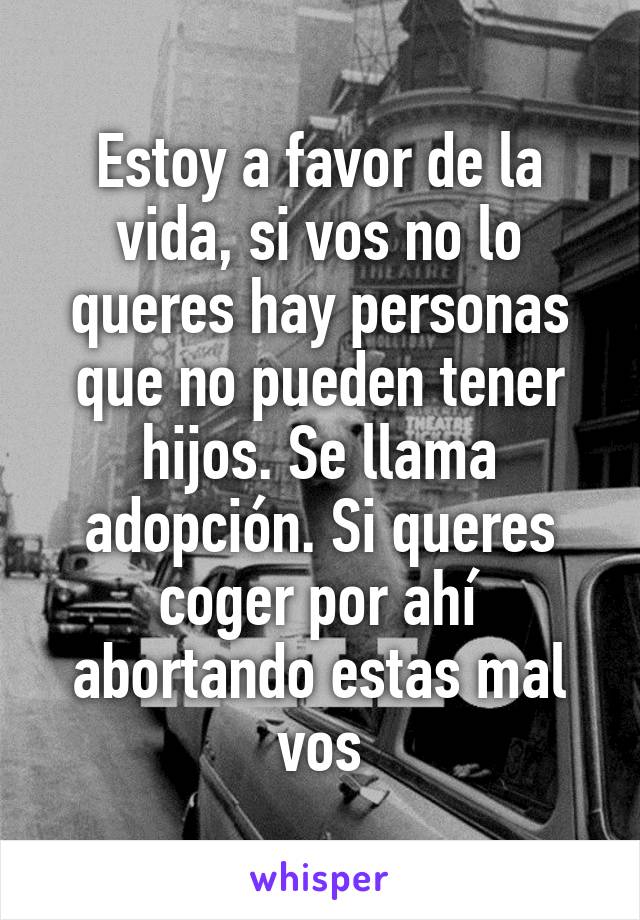 Estoy a favor de la vida, si vos no lo queres hay personas que no pueden tener hijos. Se llama adopción. Si queres coger por ahí abortando estas mal vos