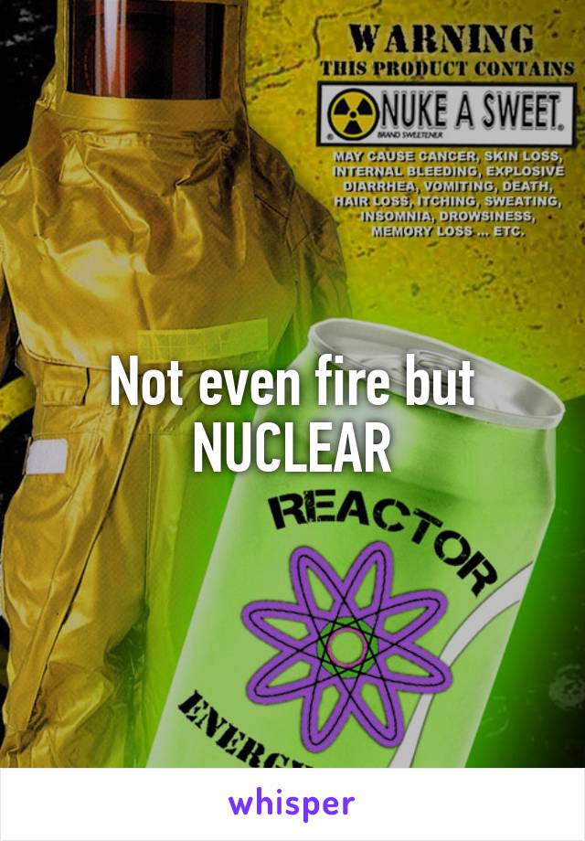 Not even fire but NUCLEAR