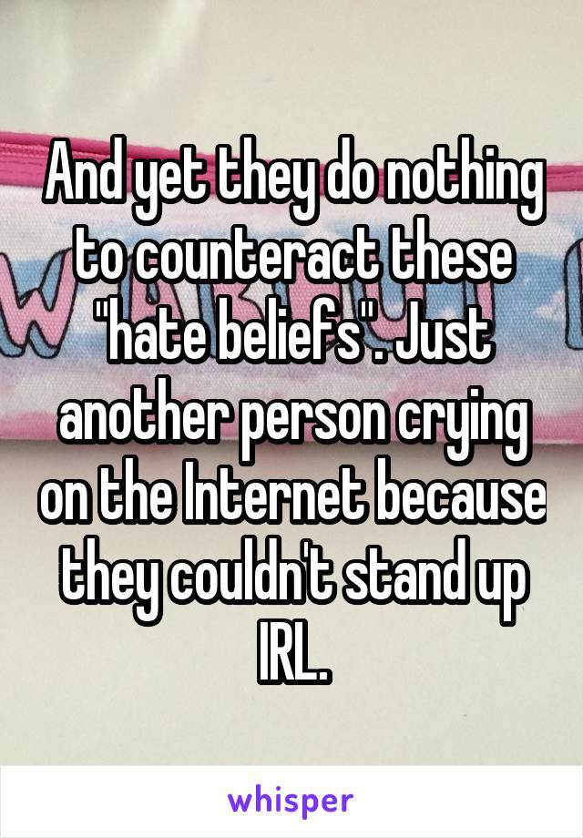 And yet they do nothing to counteract these "hate beliefs". Just another person crying on the Internet because they couldn't stand up IRL.