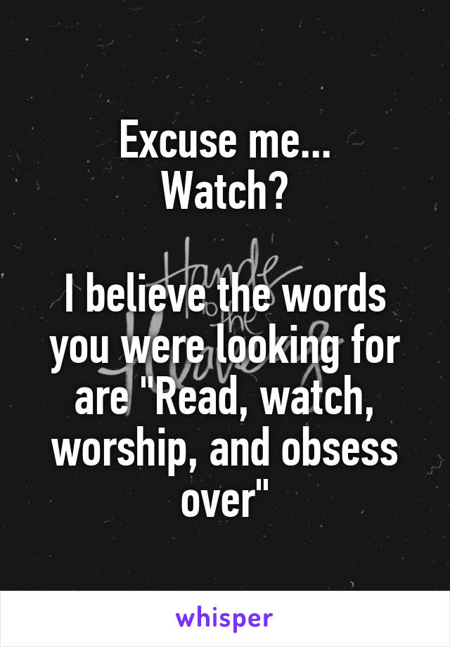 Excuse me...
Watch?

I believe the words you were looking for are "Read, watch, worship, and obsess over"