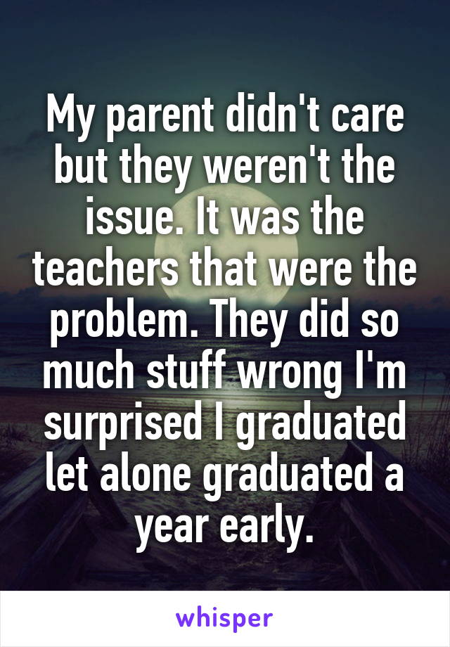 My parent didn't care but they weren't the issue. It was the teachers that were the problem. They did so much stuff wrong I'm surprised I graduated let alone graduated a year early.