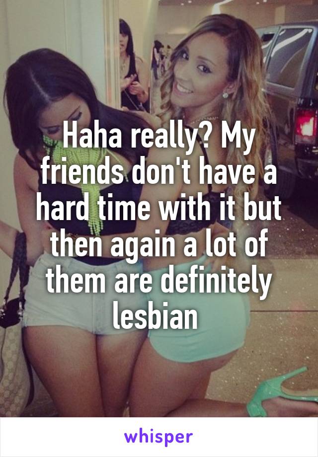 Haha really? My friends don't have a hard time with it but then again a lot of them are definitely lesbian 