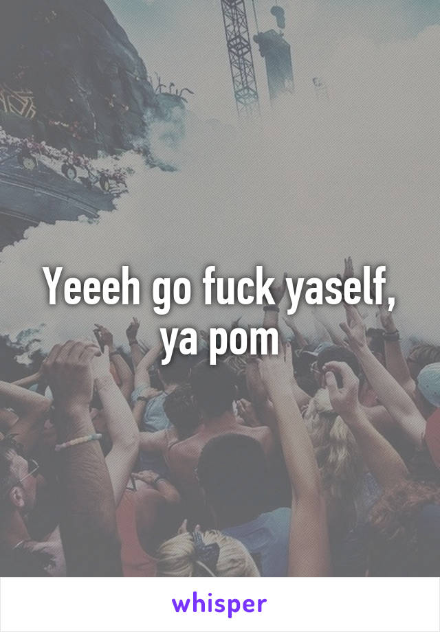 Yeeeh go fuck yaself, ya pom