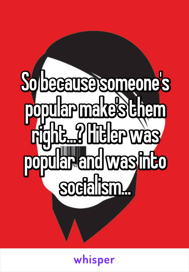 So because someone's popular make's them right...? Hitler was popular and was into socialism...