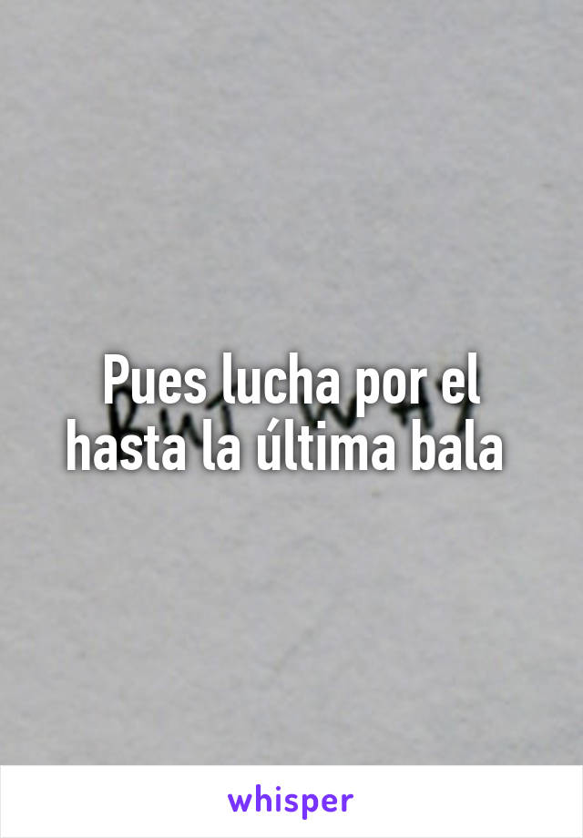 Pues lucha por el hasta la última bala 